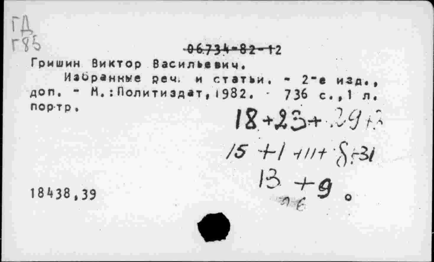 ﻿06731»-82-12
Гришин Виктор Васильевич,
Избран нм е реч. и статьи, - 2"е изд, доп, - Н.:Политиздат, I 982, • 736 с.,1 л
портр,

18438,39
/5 -/-/ у//у
/3
я °